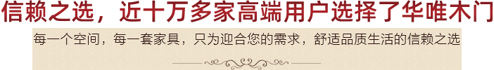 信赖之选,近十万多家高端用户选择了
华唯木门,每一个空间,每一套家具,只为迎合您的需求,舒适品质生活的信赖之选